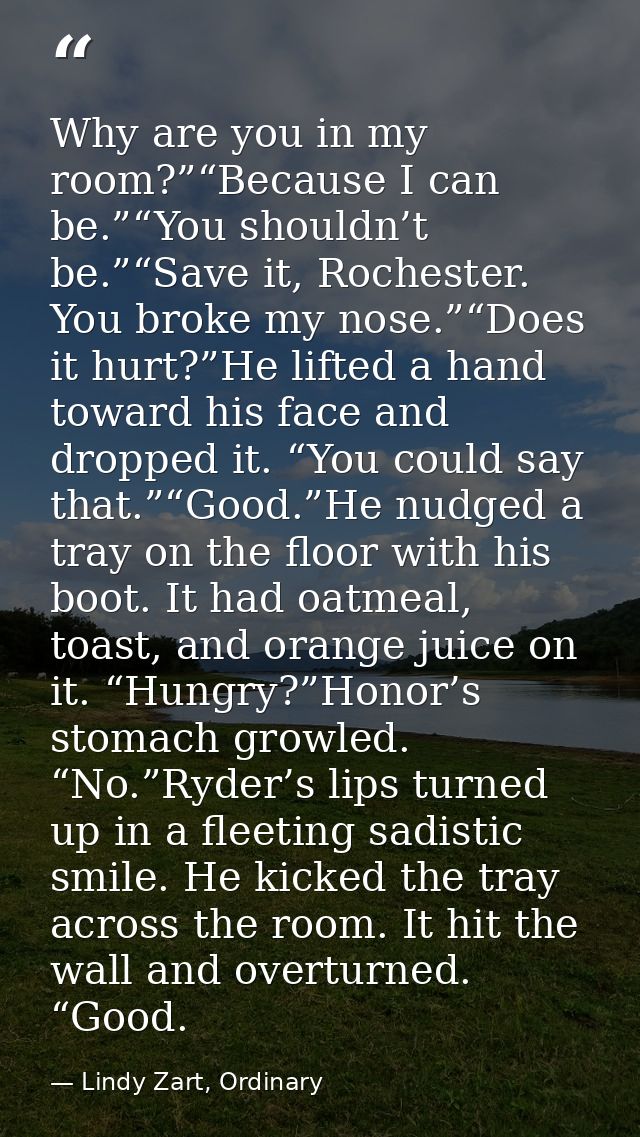 Why are you in my room?”“Because I can be.”“You shouldn’t be.”“Save it, Rochester. You broke my nose.”“Does it hurt?”He  — Lindy Zart, Ordinary