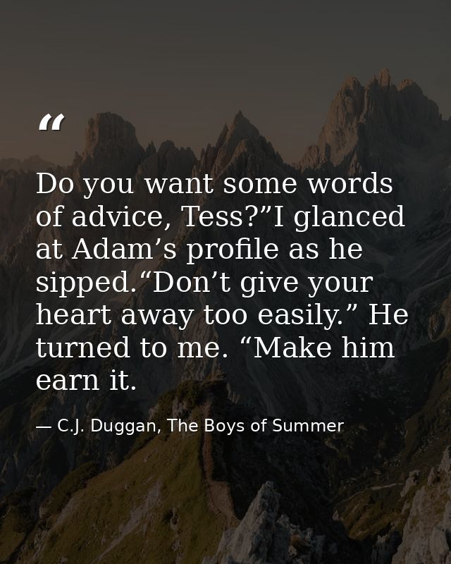 Do you want some words of advice, Tess?”I glanced at Adam’s profile as he sipped.“Don’t give your heart away too easily. — C.J. Duggan, The Boys of Summer