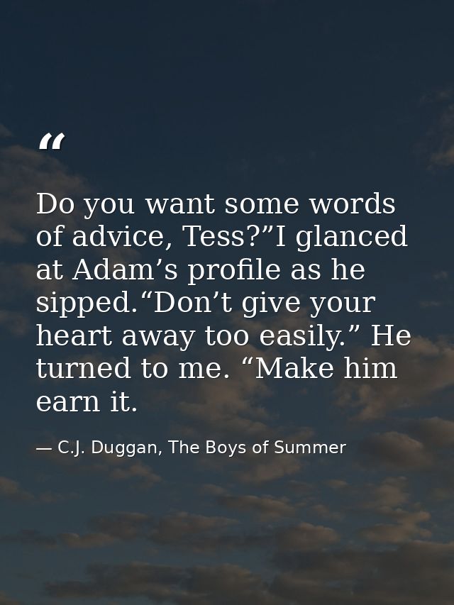 Do you want some words of advice, Tess?”I glanced at Adam’s profile as he sipped.“Don’t give your heart away too easily. — C.J. Duggan, The Boys of Summer