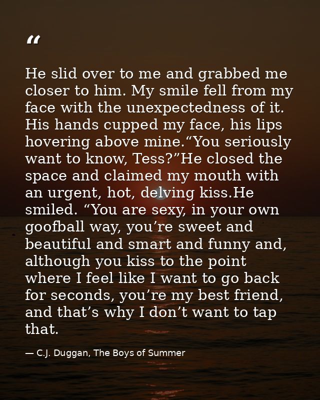 He slid over to me and grabbed me closer to him. My smile fell from my face with the unexpectedness of it. His hands cup — C.J. Duggan, The Boys of Summer