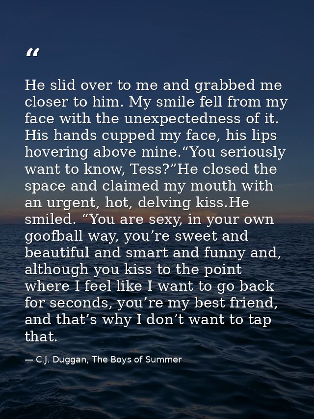 He slid over to me and grabbed me closer to him. My smile fell from my face with the unexpectedness of it. His hands cup — C.J. Duggan, The Boys of Summer