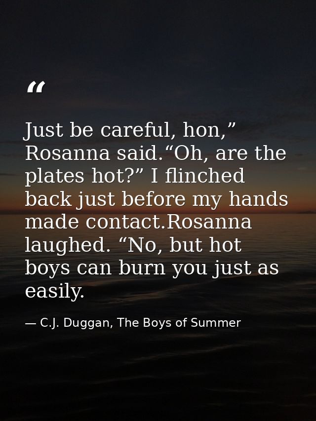 Just be careful, hon,” Rosanna said.“Oh, are the plates hot?” I flinched back just before my hands made contact.Rosanna  — C.J. Duggan, The Boys of Summer