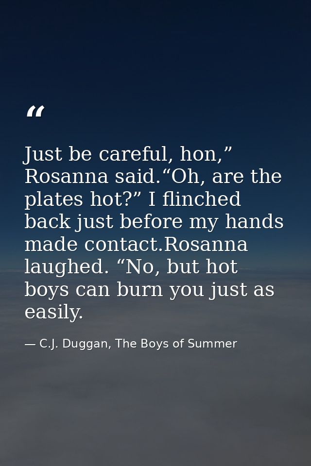 Just be careful, hon,” Rosanna said.“Oh, are the plates hot?” I flinched back just before my hands made contact.Rosanna  — C.J. Duggan, The Boys of Summer