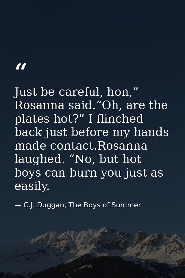 Just be careful, hon,” Rosanna said.“Oh, are the plates hot?” I flinched back just before my hands made contact.Rosanna  — C.J. Duggan, The Boys of Summer
