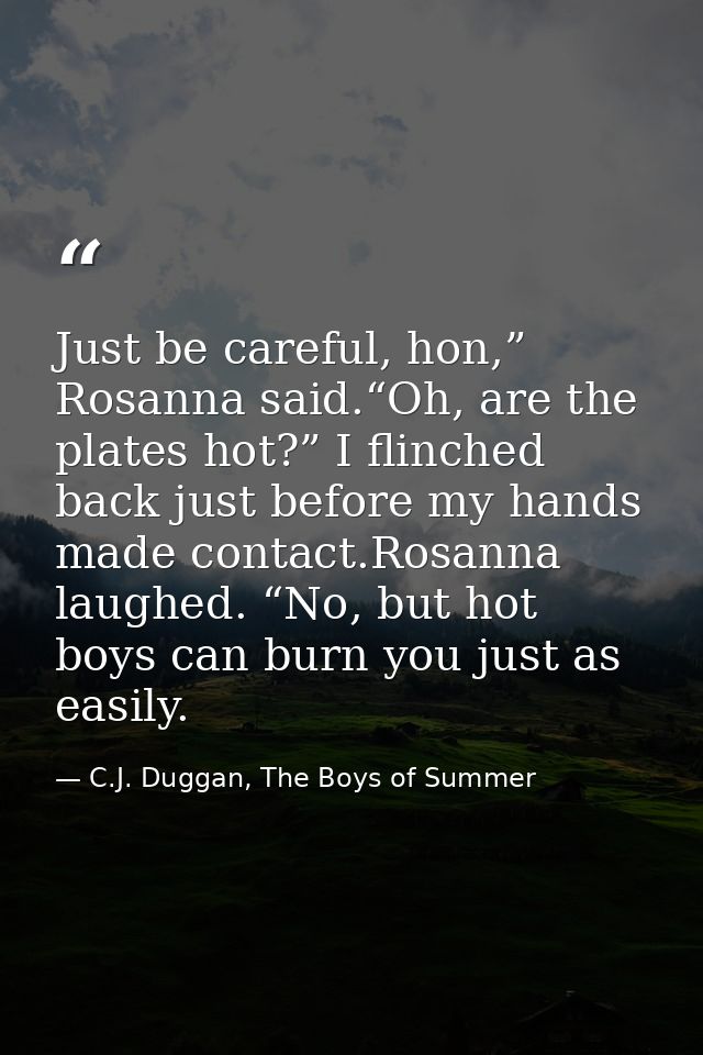 Just be careful, hon,” Rosanna said.“Oh, are the plates hot?” I flinched back just before my hands made contact.Rosanna  — C.J. Duggan, The Boys of Summer