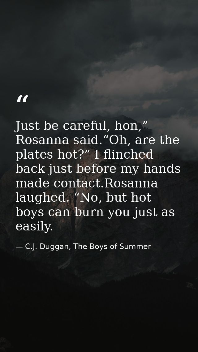 Just be careful, hon,” Rosanna said.“Oh, are the plates hot?” I flinched back just before my hands made contact.Rosanna  — C.J. Duggan, The Boys of Summer