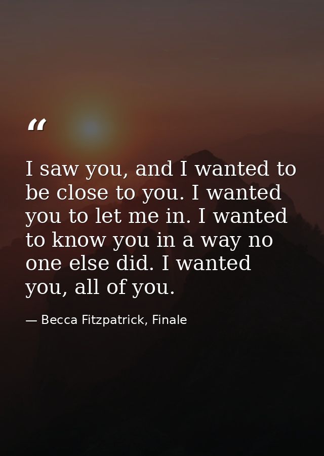 I saw you, and I wanted to be close to you. I wanted you to let me in. I wanted to know you in a way no one else did. I  — Becca Fitzpatrick, Finale