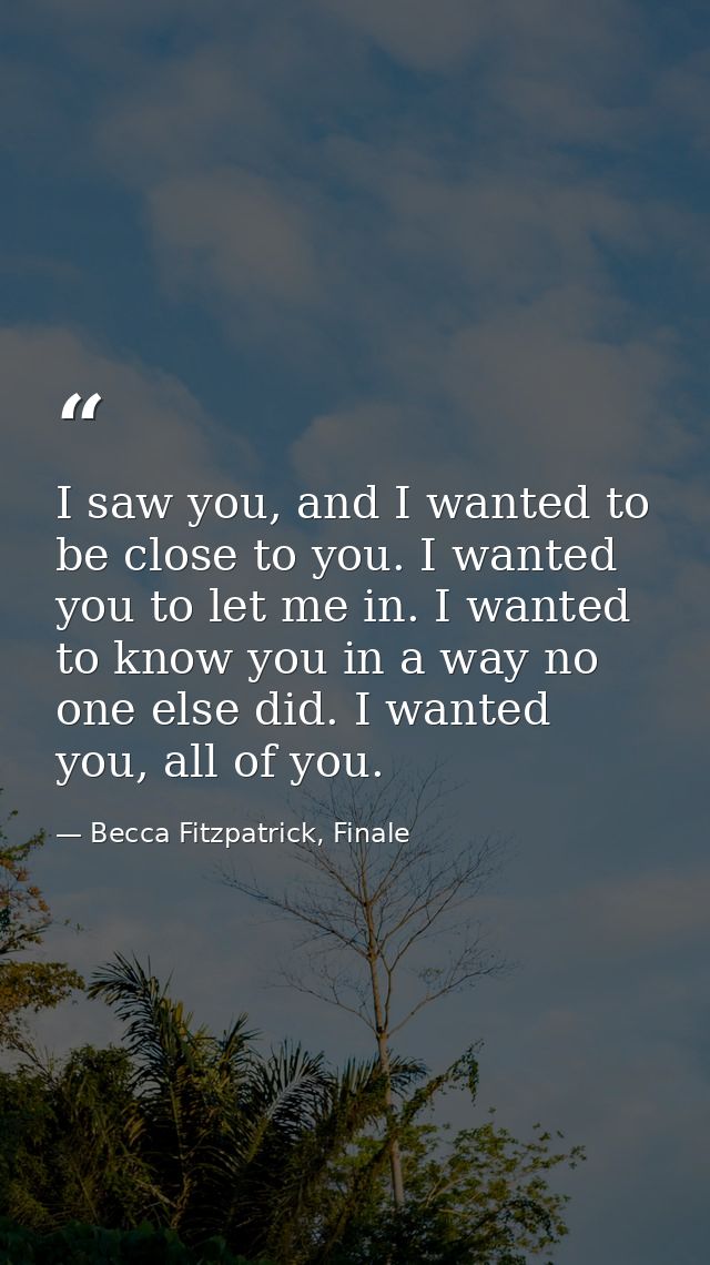 I saw you, and I wanted to be close to you. I wanted you to let me in. I wanted to know you in a way no one else did. I  — Becca Fitzpatrick, Finale
