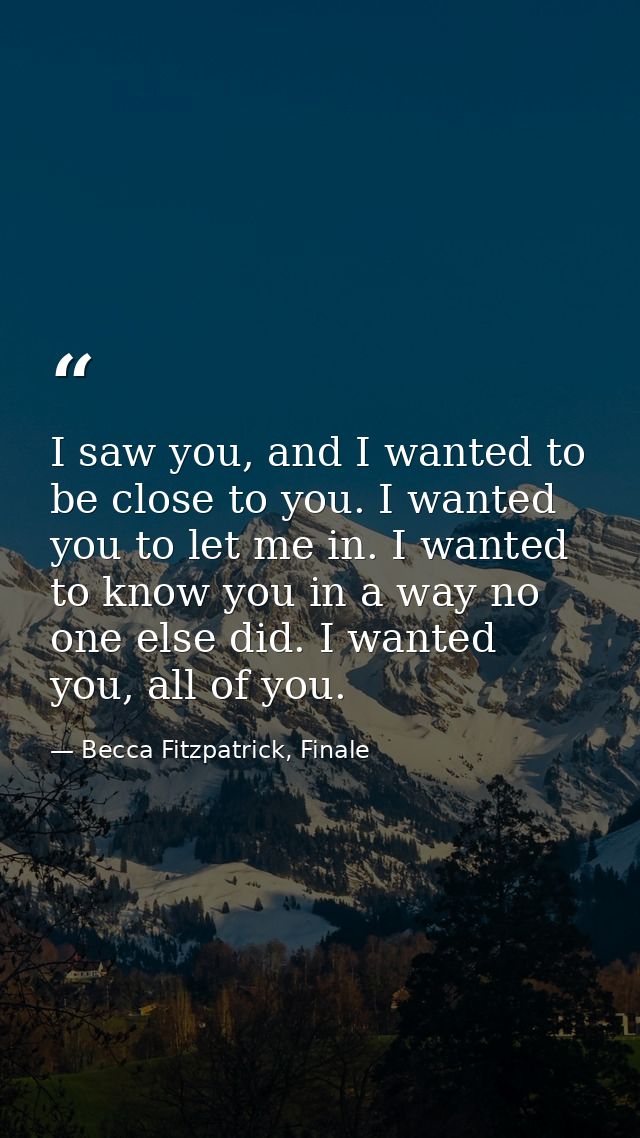 I saw you, and I wanted to be close to you. I wanted you to let me in. I wanted to know you in a way no one else did. I  — Becca Fitzpatrick, Finale