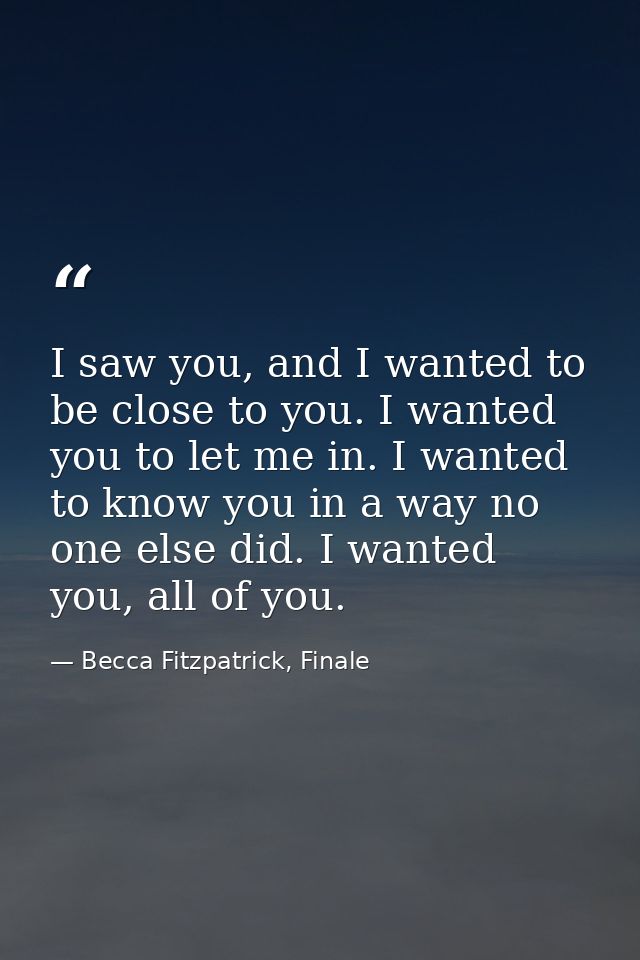 I saw you, and I wanted to be close to you. I wanted you to let me in. I wanted to know you in a way no one else did. I  — Becca Fitzpatrick, Finale