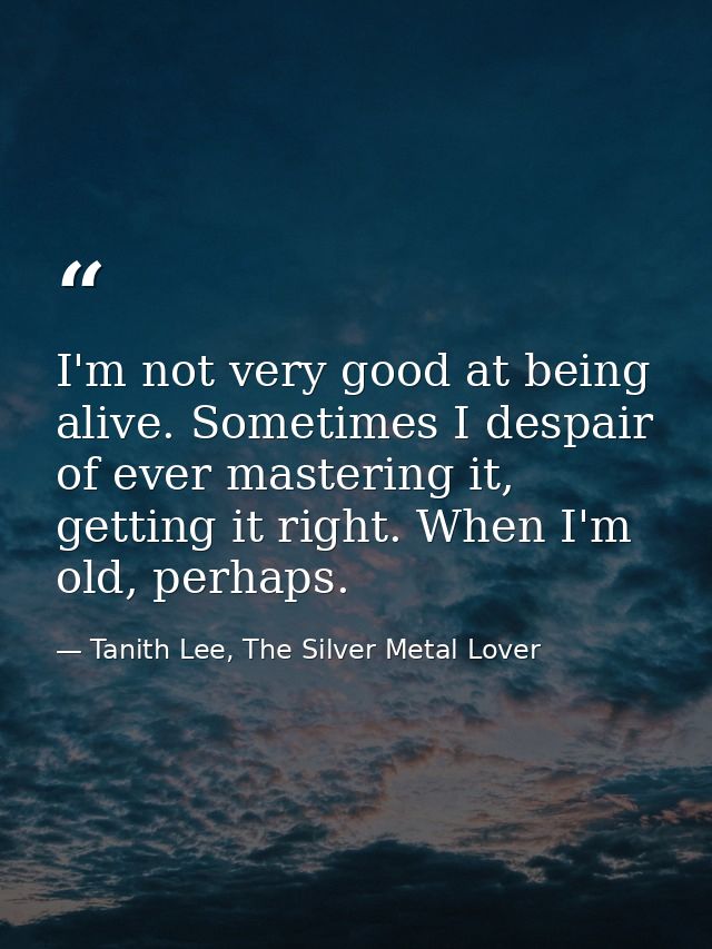 I'm not very good at being alive. Sometimes I despair of ever mastering it, getting it right. When I'm old, perhaps. — Tanith Lee, The Silver Metal Lover