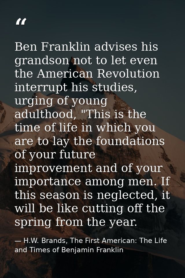 Ben Franklin advises his grandson not to let even the American Revolution interrupt his studies, urging of young adultho — H.W. Brands, The First American: The Life and Times of Benjamin Franklin