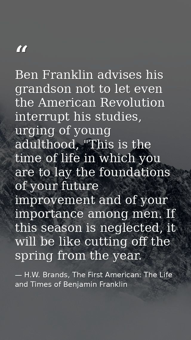 Ben Franklin advises his grandson not to let even the American Revolution interrupt his studies, urging of young adultho — H.W. Brands, The First American: The Life and Times of Benjamin Franklin