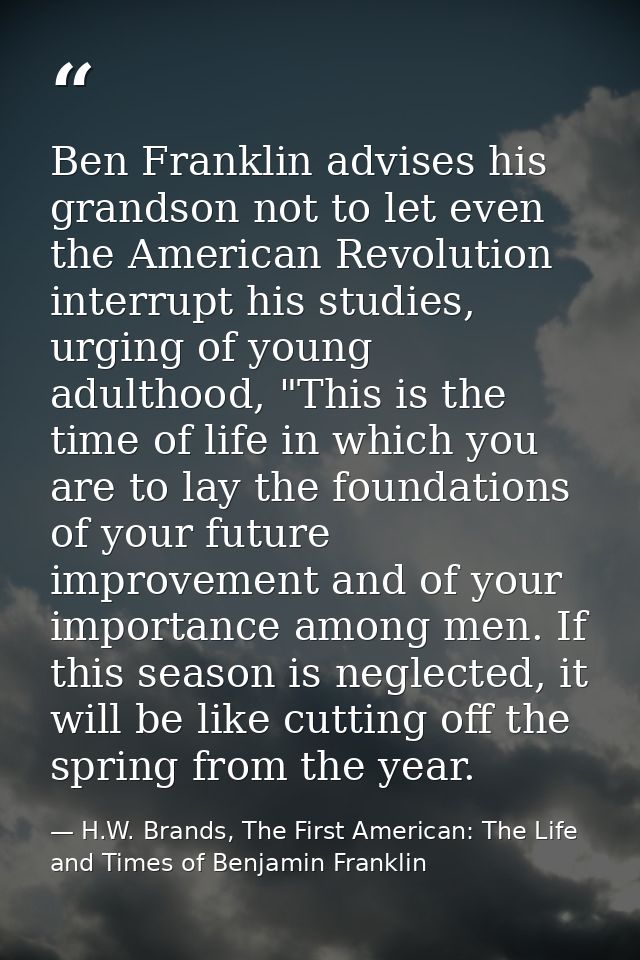 Ben Franklin advises his grandson not to let even the American Revolution interrupt his studies, urging of young adultho — H.W. Brands, The First American: The Life and Times of Benjamin Franklin