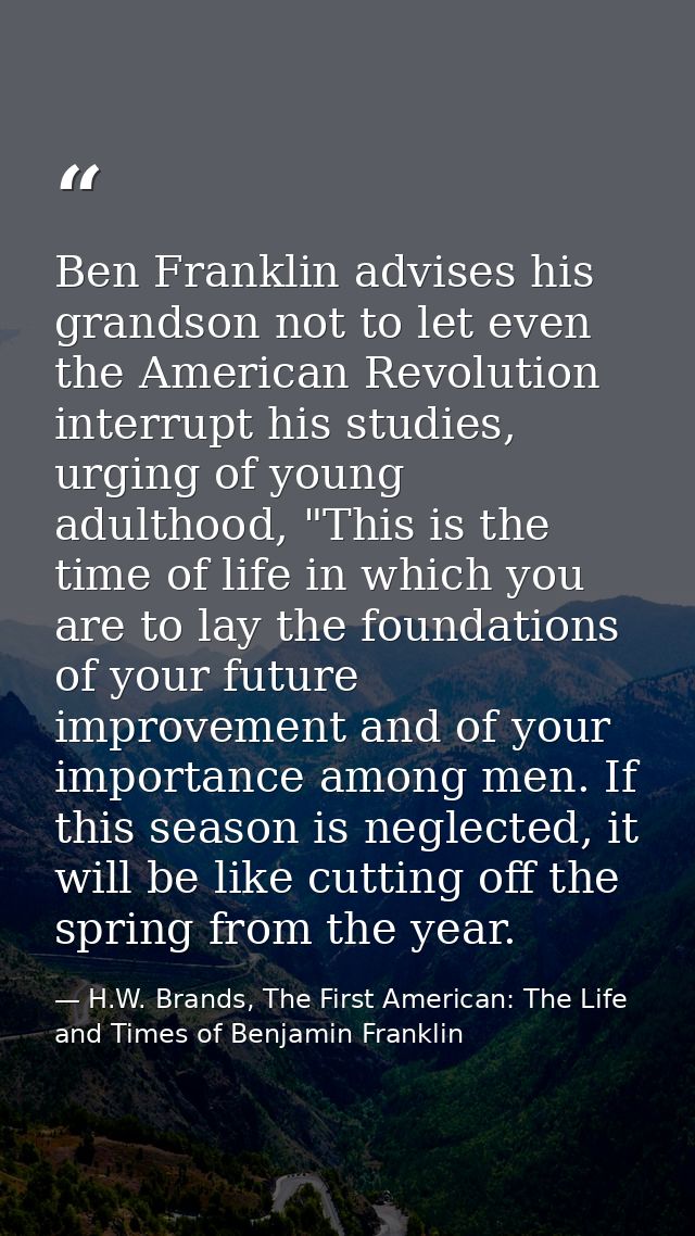 Ben Franklin advises his grandson not to let even the American Revolution interrupt his studies, urging of young adultho — H.W. Brands, The First American: The Life and Times of Benjamin Franklin