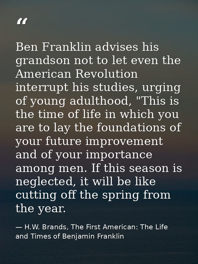 Ben Franklin advises his grandson not to let even the American Revolution interrupt his studies, urging of young adultho — H.W. Brands, The First American: The Life and Times of Benjamin Franklin
