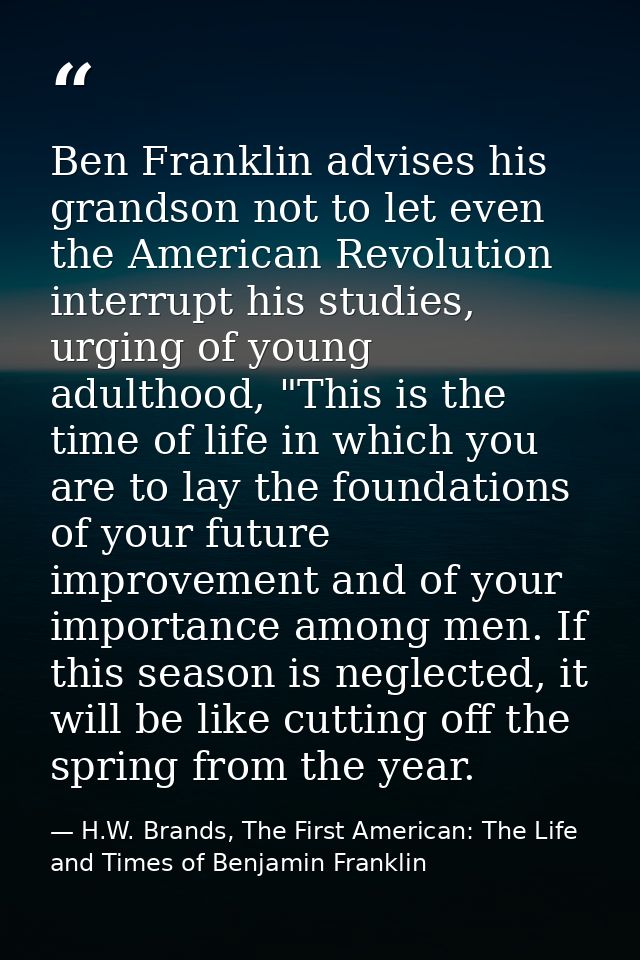 Ben Franklin advises his grandson not to let even the American Revolution interrupt his studies, urging of young adultho — H.W. Brands, The First American: The Life and Times of Benjamin Franklin