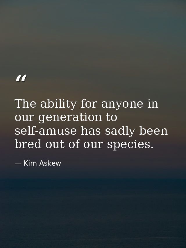The ability for anyone in our generation to self-amuse has sadly been bred out of our species. — Kim Askew