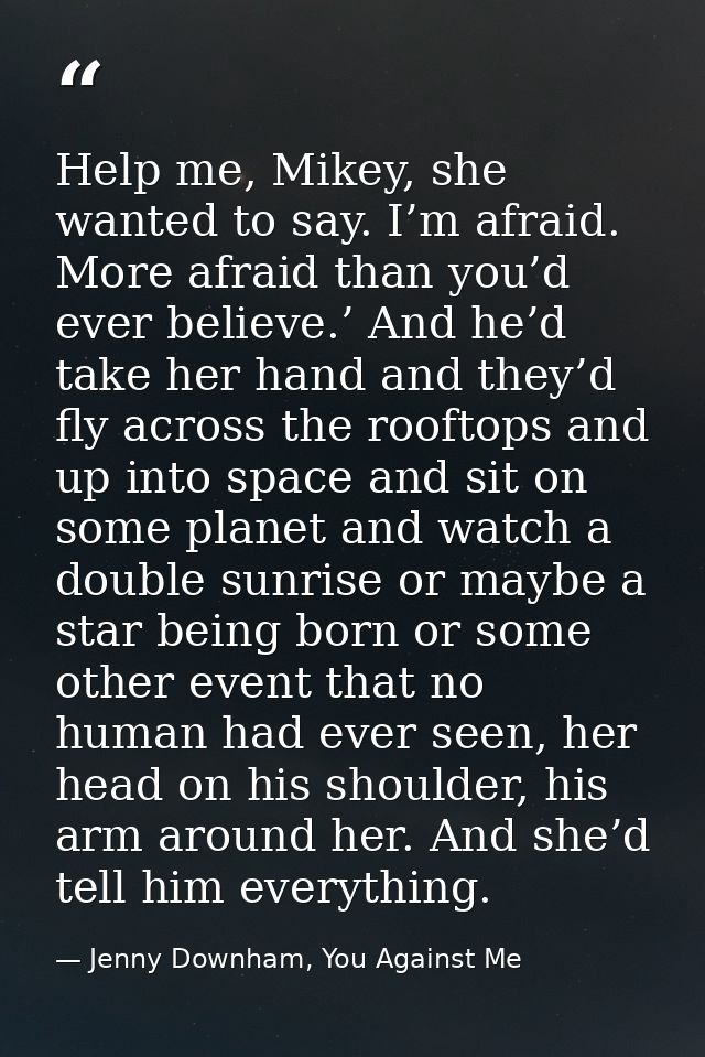 Help me, Mikey, she wanted to say. I’m afraid. More afraid than you’d ever believe.’ And he’d take her hand and they’d f — Jenny Downham, You Against Me