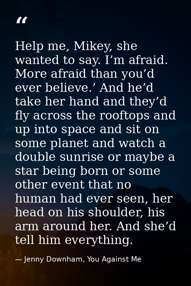 Help me, Mikey, she wanted to say. I’m afraid. More afraid than you’d ever believe.’ And he’d take her hand and they’d f — Jenny Downham, You Against Me