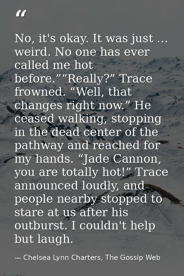 No, it's okay. It was just … weird. No one has ever called me hot before.”“Really?” Trace frowned. “Well, that changes r — Chelsea Lynn Charters, The Gossip Web