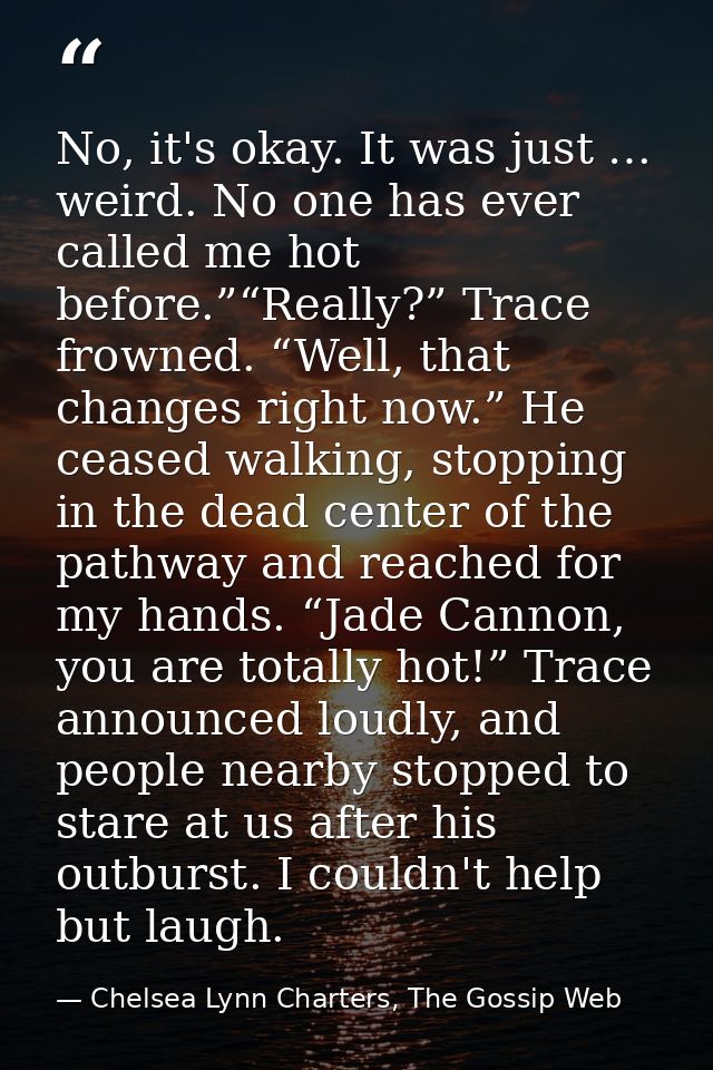 No, it's okay. It was just … weird. No one has ever called me hot before.”“Really?” Trace frowned. “Well, that changes r — Chelsea Lynn Charters, The Gossip Web