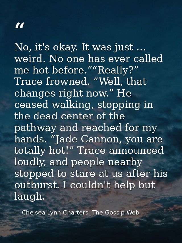No, it's okay. It was just … weird. No one has ever called me hot before.”“Really?” Trace frowned. “Well, that changes r — Chelsea Lynn Charters, The Gossip Web