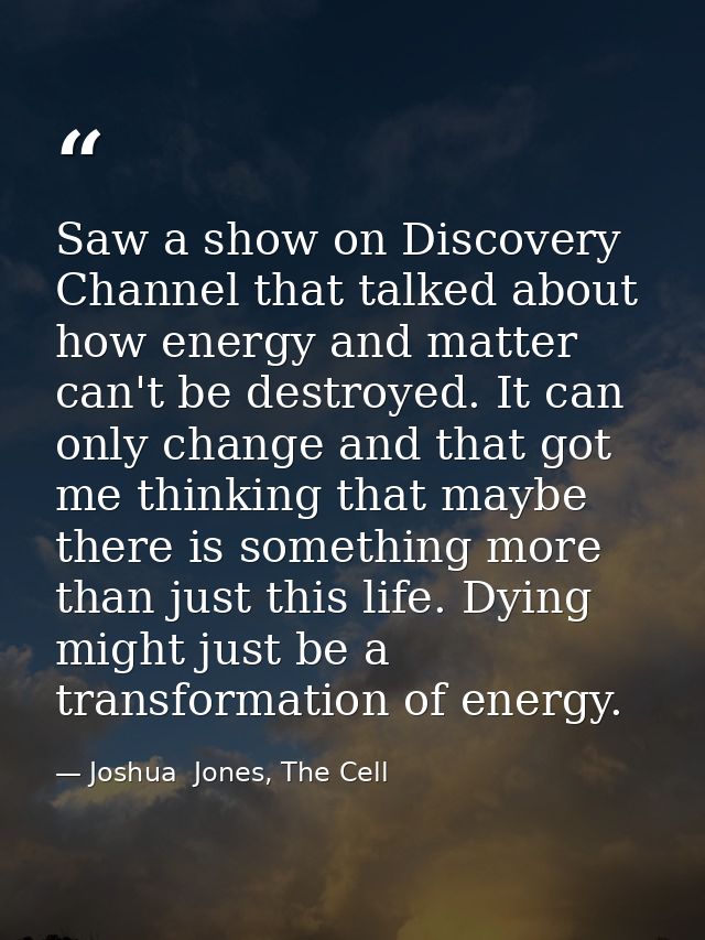 Saw a show on Discovery Channel that talked about how energy and matter can't be destroyed. It can only change and that  — Joshua  Jones, The Cell