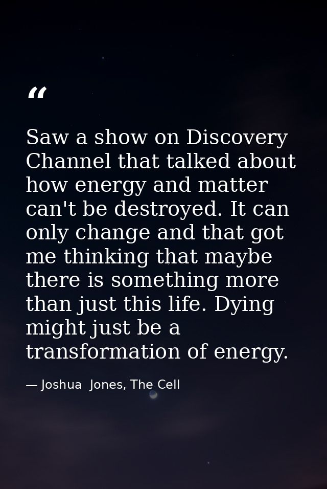Saw a show on Discovery Channel that talked about how energy and matter can't be destroyed. It can only change and that  — Joshua  Jones, The Cell