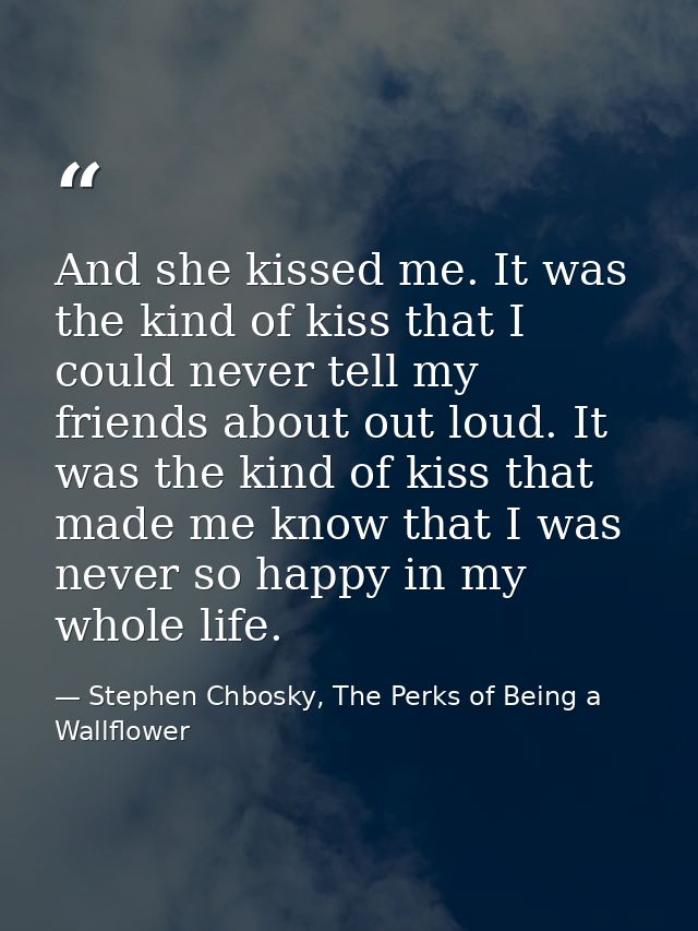 And she kissed me. It was the kind of kiss that I could never tell my friends about out loud. It was the kind of kiss th — Stephen Chbosky, The Perks of Being a Wallflower