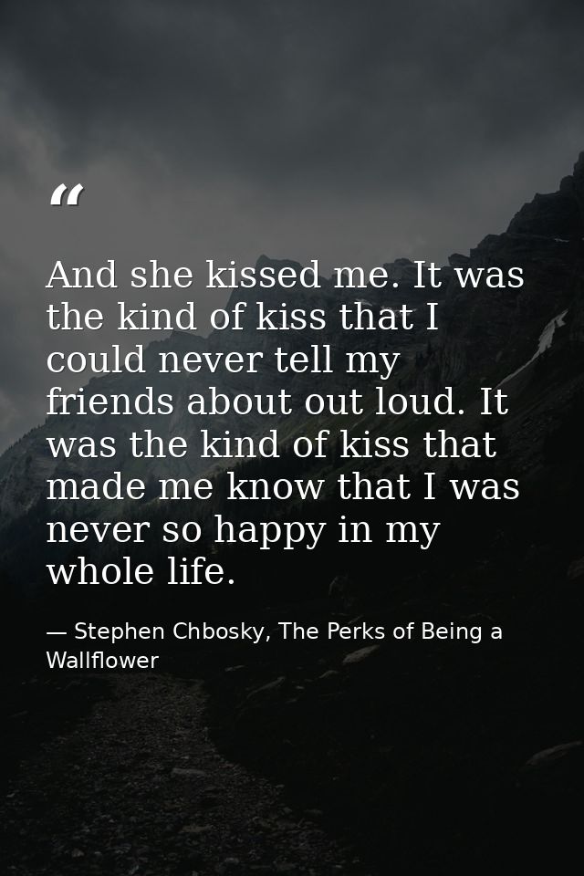 And she kissed me. It was the kind of kiss that I could never tell my friends about out loud. It was the kind of kiss th — Stephen Chbosky, The Perks of Being a Wallflower