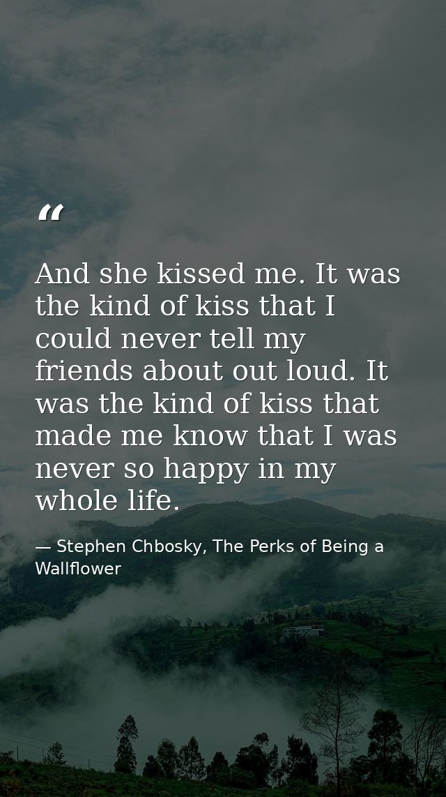 And she kissed me. It was the kind of kiss that I could never tell my friends about out loud. It was the kind of kiss th — Stephen Chbosky, The Perks of Being a Wallflower