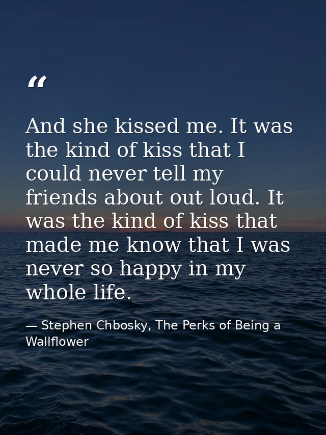 And she kissed me. It was the kind of kiss that I could never tell my friends about out loud. It was the kind of kiss th — Stephen Chbosky, The Perks of Being a Wallflower