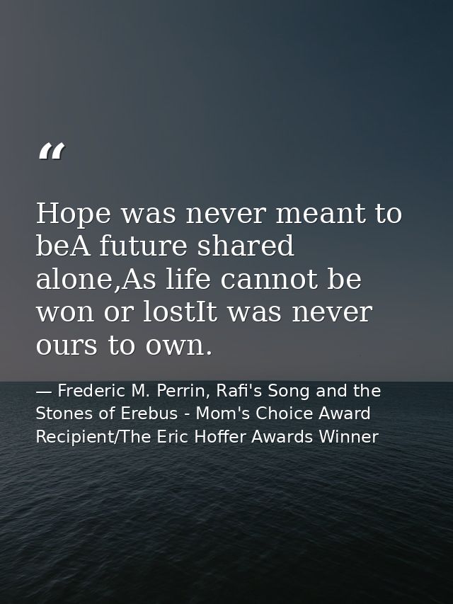 Hope was never meant to beA future shared alone,As life cannot be won or lostIt was never ours to own. — Frederic M. Perrin, Rafi's Song and the Stones of Erebus - Mom's Choice Award Recipient/The Eric Hoffer Awards Winner