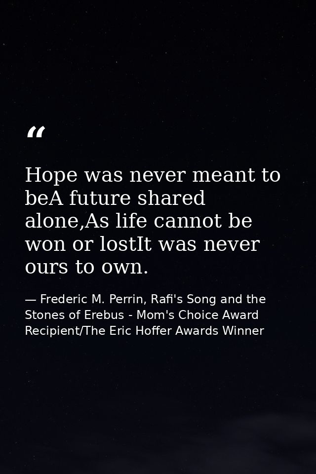 Hope was never meant to beA future shared alone,As life cannot be won or lostIt was never ours to own. — Frederic M. Perrin, Rafi's Song and the Stones of Erebus - Mom's Choice Award Recipient/The Eric Hoffer Awards Winner