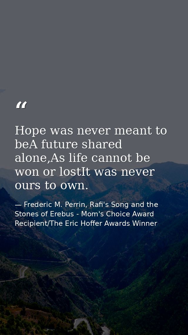 Hope was never meant to beA future shared alone,As life cannot be won or lostIt was never ours to own. — Frederic M. Perrin, Rafi's Song and the Stones of Erebus - Mom's Choice Award Recipient/The Eric Hoffer Awards Winner