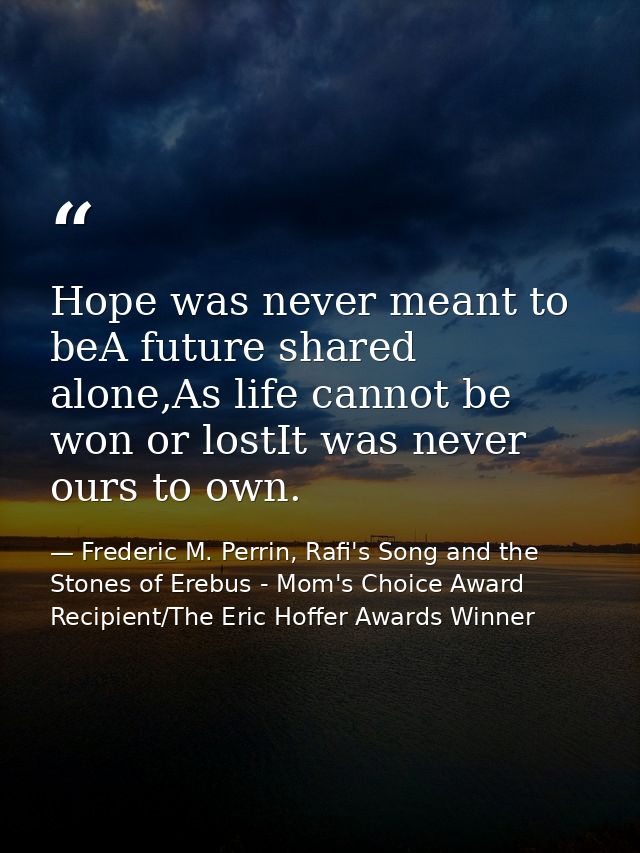 Hope was never meant to beA future shared alone,As life cannot be won or lostIt was never ours to own. — Frederic M. Perrin, Rafi's Song and the Stones of Erebus - Mom's Choice Award Recipient/The Eric Hoffer Awards Winner