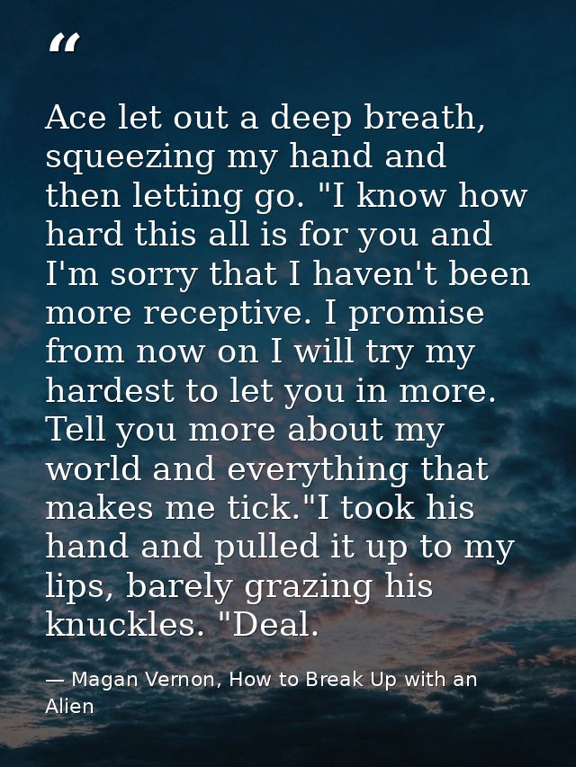 Ace let out a deep breath, squeezing my hand and then letting go. "I know how hard this all is for you and I'm sorry tha — Magan Vernon, How to Break Up with an Alien