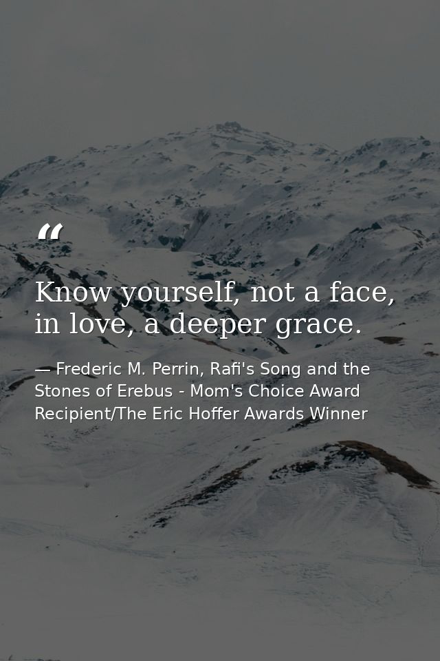 Know yourself, not a face, in love, a deeper grace. — Frederic M. Perrin, Rafi's Song and the Stones of Erebus - Mom's Choice Award Recipient/The Eric Hoffer Awards Winner