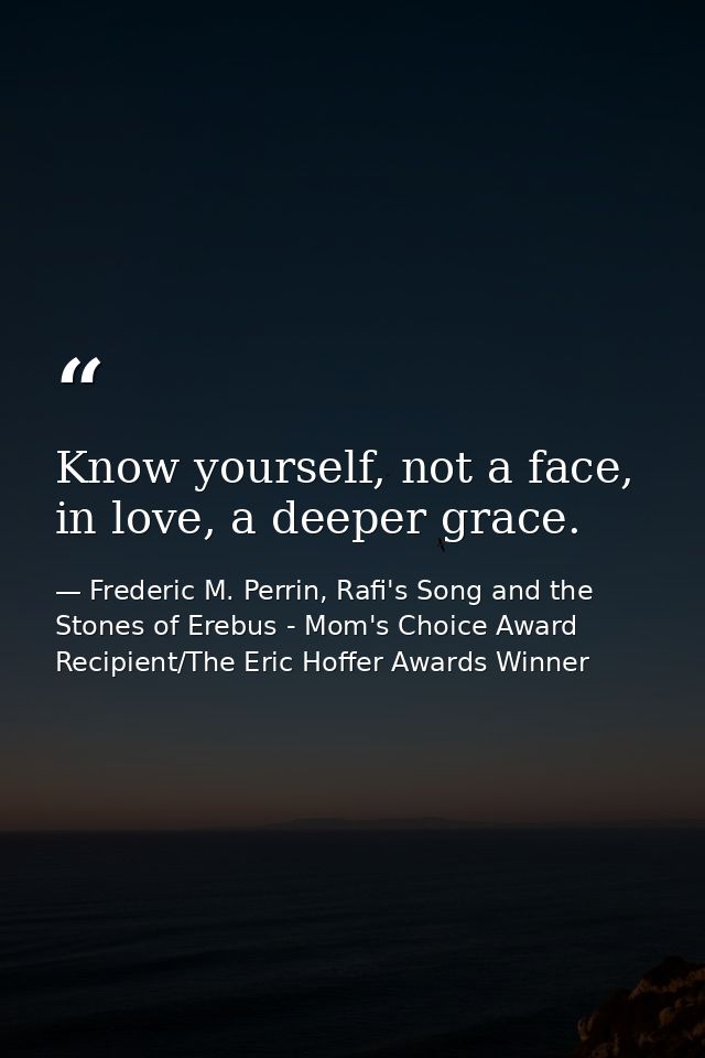 Know yourself, not a face, in love, a deeper grace. — Frederic M. Perrin, Rafi's Song and the Stones of Erebus - Mom's Choice Award Recipient/The Eric Hoffer Awards Winner