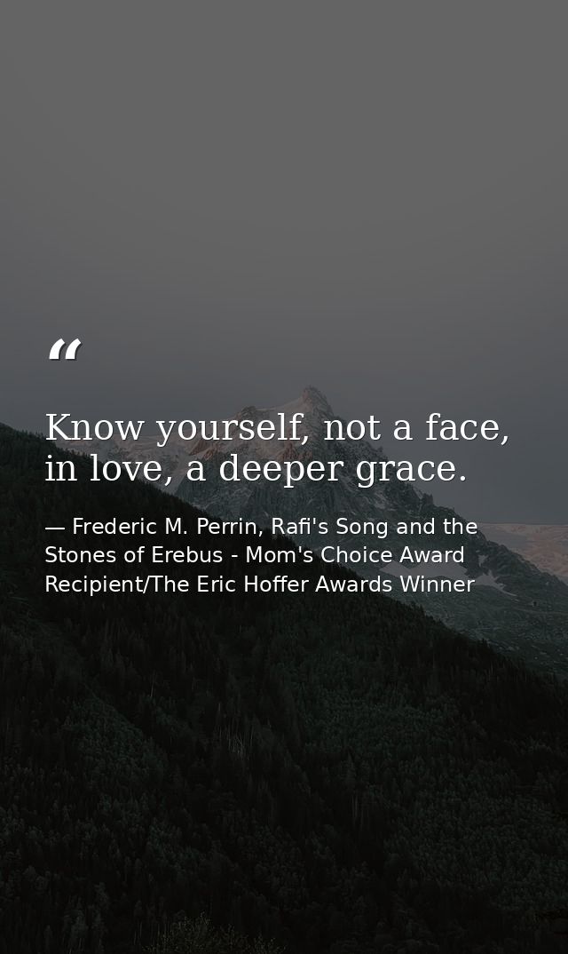 Know yourself, not a face, in love, a deeper grace. — Frederic M. Perrin, Rafi's Song and the Stones of Erebus - Mom's Choice Award Recipient/The Eric Hoffer Awards Winner