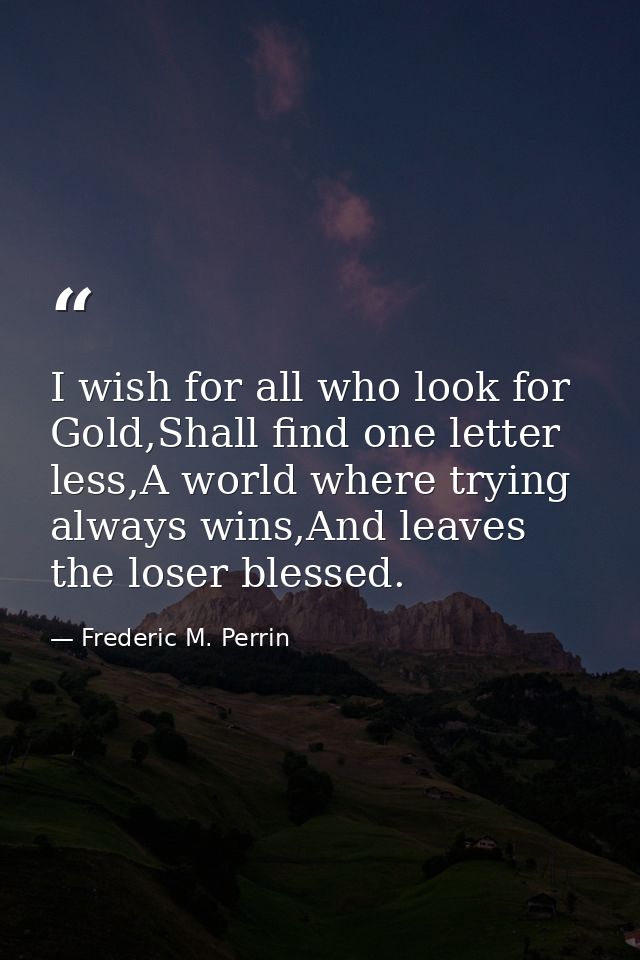 I wish for all who look for Gold,Shall find one letter less,A world where trying always wins,And leaves the loser blesse — Frederic M. Perrin