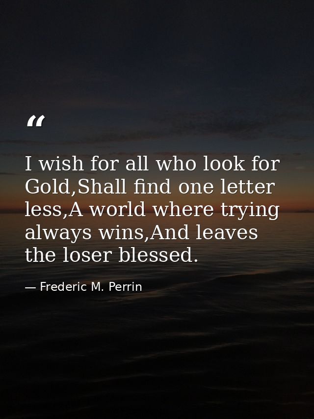 I wish for all who look for Gold,Shall find one letter less,A world where trying always wins,And leaves the loser blesse — Frederic M. Perrin