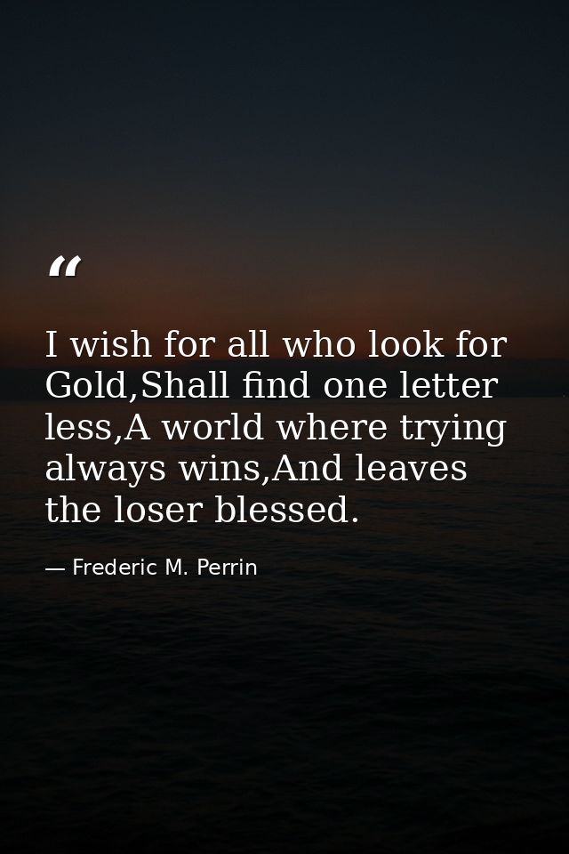 I wish for all who look for Gold,Shall find one letter less,A world where trying always wins,And leaves the loser blesse — Frederic M. Perrin