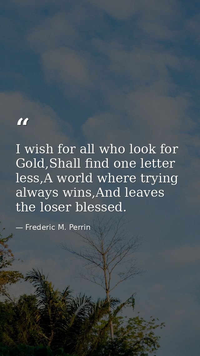 I wish for all who look for Gold,Shall find one letter less,A world where trying always wins,And leaves the loser blesse — Frederic M. Perrin