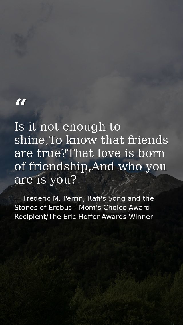 Is it not enough to shine,To know that friends are true?That love is born of friendship,And who you are is you? — Frederic M. Perrin, Rafi's Song and the Stones of Erebus - Mom's Choice Award Recipient/The Eric Hoffer Awards Winner