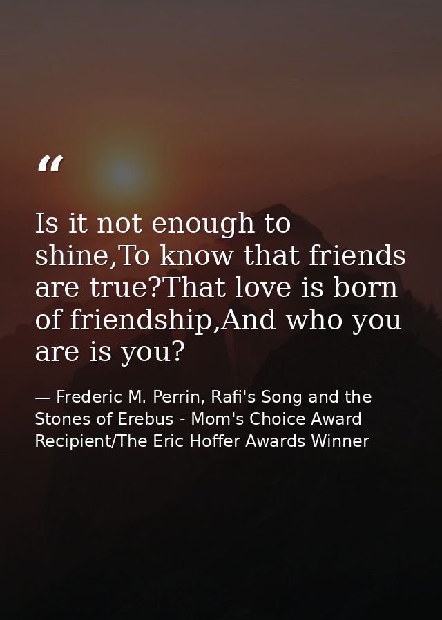 Is it not enough to shine,To know that friends are true?That love is born of friendship,And who you are is you? — Frederic M. Perrin, Rafi's Song and the Stones of Erebus - Mom's Choice Award Recipient/The Eric Hoffer Awards Winner