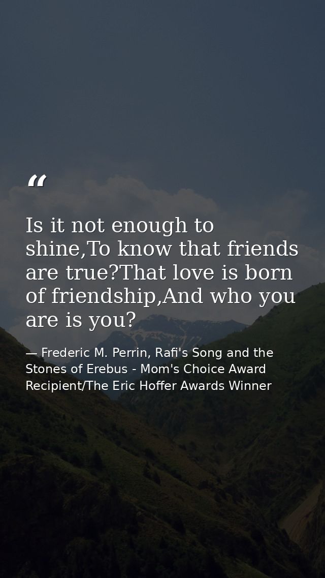 Is it not enough to shine,To know that friends are true?That love is born of friendship,And who you are is you? — Frederic M. Perrin, Rafi's Song and the Stones of Erebus - Mom's Choice Award Recipient/The Eric Hoffer Awards Winner