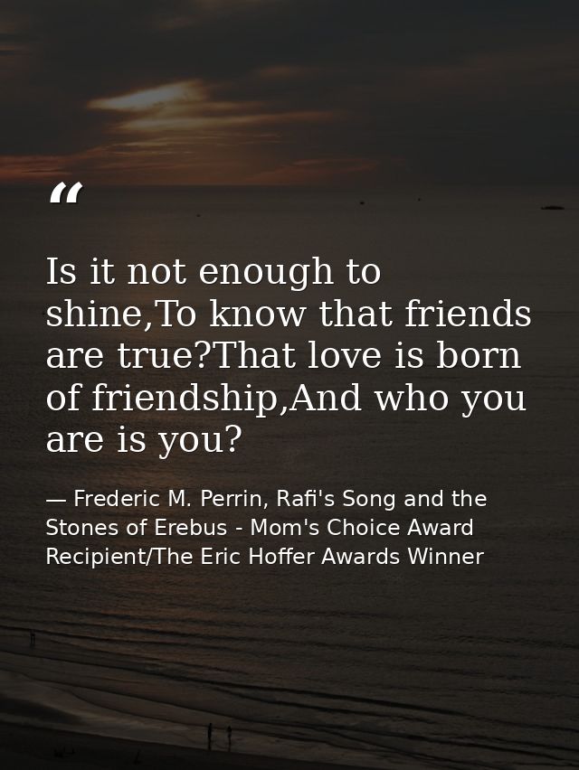 Is it not enough to shine,To know that friends are true?That love is born of friendship,And who you are is you? — Frederic M. Perrin, Rafi's Song and the Stones of Erebus - Mom's Choice Award Recipient/The Eric Hoffer Awards Winner
