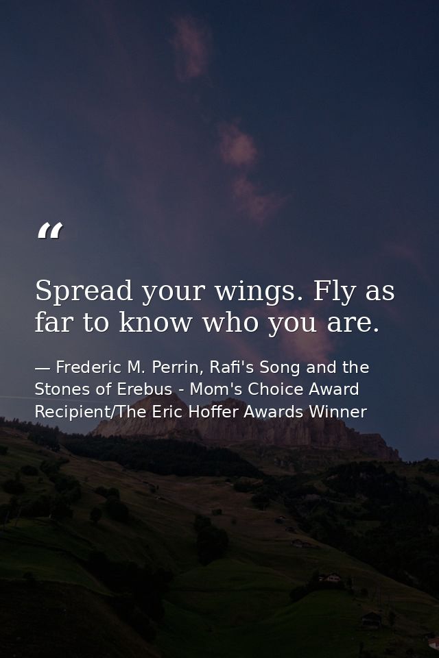 Spread your wings. Fly as far to know who you are. — Frederic M. Perrin, Rafi's Song and the Stones of Erebus - Mom's Choice Award Recipient/The Eric Hoffer Awards Winner